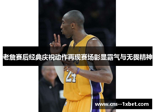 老詹赛后经典庆祝动作再现赛场彰显霸气与无畏精神 老詹赛后经典庆祝动作再现赛场彰显霸气与无畏精神