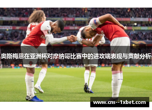 奥斯梅恩在亚洲杯对摩纳哥比赛中的进攻端表现与贡献分析 奥斯梅恩在亚洲杯对摩纳哥比赛中的进攻端表现与贡献分析