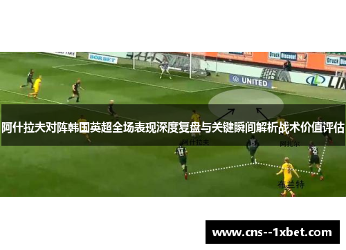 阿什拉夫对阵韩国英超全场表现深度复盘与关键瞬间解析战术价值评估 阿什拉夫对阵韩国英超全场表现深度复盘与关键瞬间解析战术价值评估