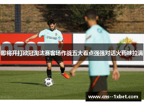 即将开打欧冠淘汰赛客场作战五大看点强强对话火药味拉满 即将开打欧冠淘汰赛客场作战五大看点强强对话火药味拉满