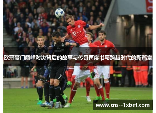 欧冠豪门巅峰对决背后的故事与传奇再度书写跨越时代的新篇章