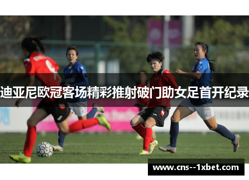 迪亚尼欧冠客场精彩推射破门助女足首开纪录 迪亚尼欧冠客场精彩推射破门助女足首开纪录